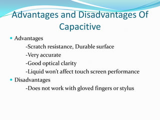 Advantages and Disadvantages Of
Capacitive
 Advantages

-Scratch resistance, Durable surface
-Very accurate
-Good optical clarity
-Liquid won’t affect touch screen performance
 Disadvantages
-Does not work with gloved fingers or stylus

 