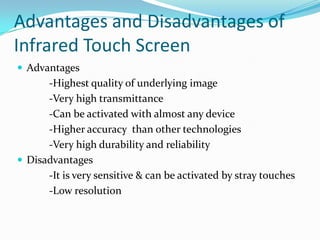 Advantages and Disadvantages of
Infrared Touch Screen
 Advantages

-Highest quality of underlying image
-Very high transmittance
-Can be activated with almost any device
-Higher accuracy than other technologies
-Very high durability and reliability
 Disadvantages
-It is very sensitive & can be activated by stray touches
-Low resolution

 