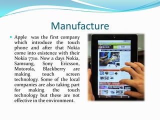 Manufacture
 Apple was the first company

which introduce the touch
phone and after that Nokia
come into existence with their
Nokia 7710. Now a days Nokia,
Samsung,
Sony
Ericsson,
Motorola,
Blackberry
are
making
touch
screen
technology. Some of the local
companies are also taking part
for
making
the
touch
technology but these are not
effective in the environment.

 