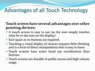 Advantages of all Touch Technology
Touch screen have several advantages over other
pointing devices:
 A touch screen is easy to use (as the user simply touches






what he or she sees on the display).
Save space as no buttons are required.
Touching a visual display of choices requires little thinking
and is a form of direct manipulation that is easy to learn.
Touch screens have easier hand eye coordination than
buttons.
Touch screens are durable in public access and high volume
usage.

 