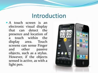 Introduction
 A touch screen is an

electronic visual display
that can detect the
presence and location of
a touch within the
display
area.
Touch
screens can sense Finger
and
other
passive
objects, such as a stylus.
However, if the objects
sensed is active, as with a
light pen.

 