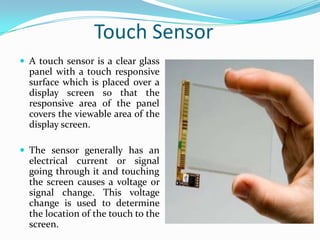 Touch Sensor
 A touch sensor is a clear glass

panel with a touch responsive
surface which is placed over a
display screen so that the
responsive area of the panel
covers the viewable area of the
display screen.
 The sensor generally has an

electrical current or signal
going through it and touching
the screen causes a voltage or
signal change. This voltage
change is used to determine
the location of the touch to the
screen.

 