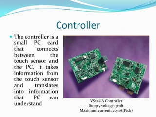 Controller
 The controller is a

small PC card
that
connects
between
the
touch sensor and
the PC. It takes
information from
the touch sensor
and
translates
into information
that
PC
can
understand

VS20UA Controller
Supply voltage: 5volt
Maximum current: 20mA(Pick)

 