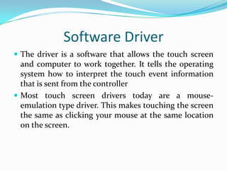 Software Driver
 The driver is a software that allows the touch screen

and computer to work together. It tells the operating
system how to interpret the touch event information
that is sent from the controller
 Most touch screen drivers today are a mouseemulation type driver. This makes touching the screen
the same as clicking your mouse at the same location
on the screen.

 