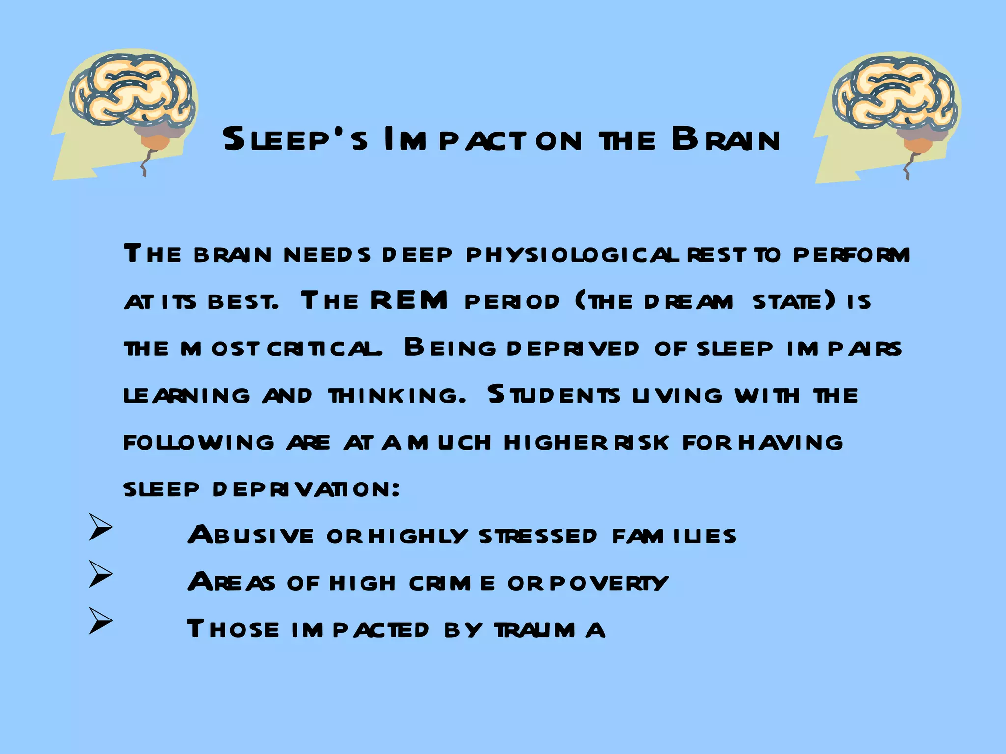 Sleep’s Impact on the Brain The brain needs deep physiological rest to perform at its best.  The REM period (the dream state) is the most critical.  Being deprived of sleep impairs learning and thinking.  Students living with the following are at a much higher risk for having sleep deprivation:  Abusive or highly stressed families Areas of high crime or poverty Those impacted by trauma 