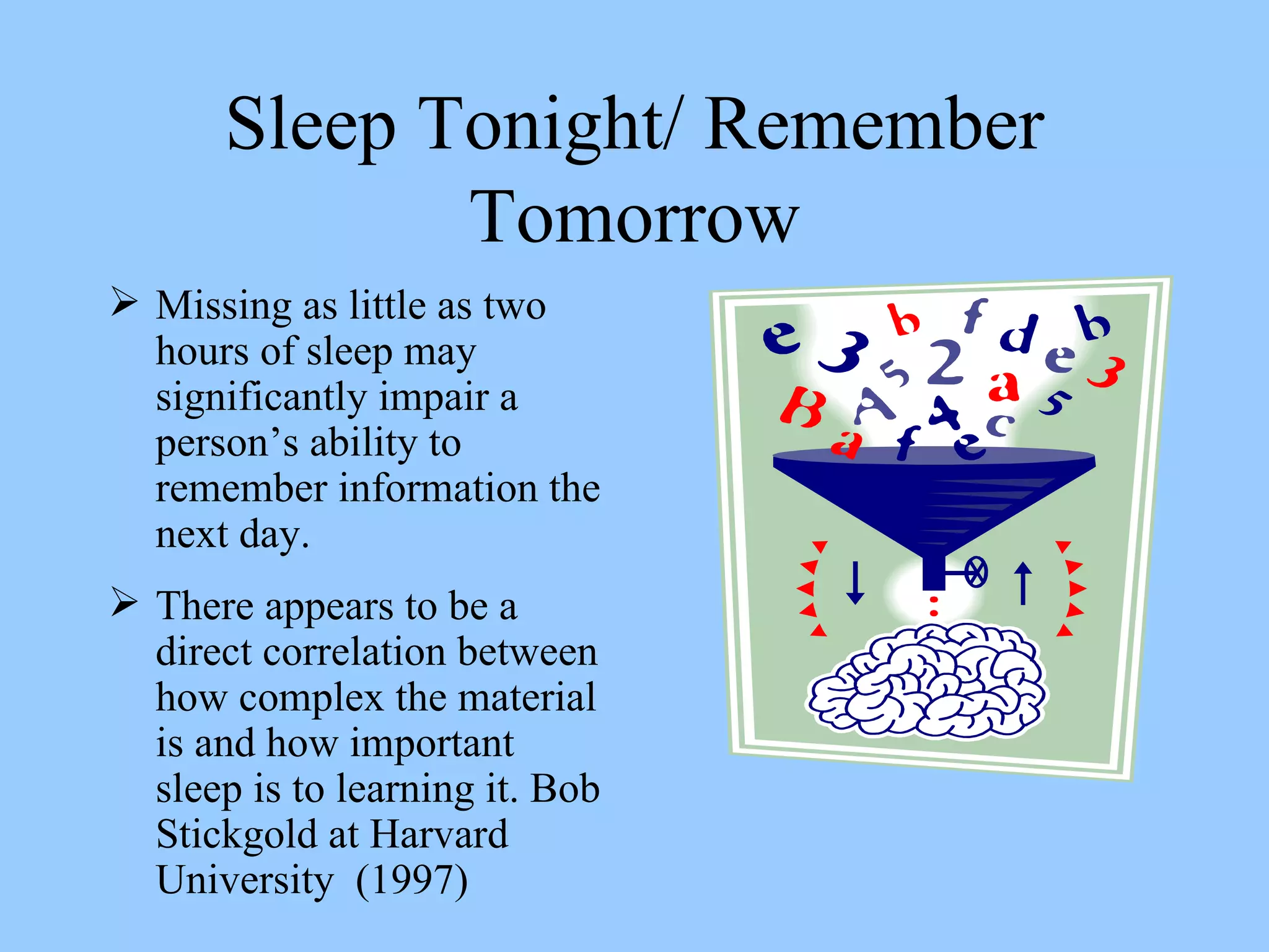 Sleep Tonight/ Remember Tomorrow Missing as little as two hours of sleep may significantly impair a person’s ability to remember information the next day.  There appears to be a direct correlation between how complex the material is and how important sleep is to learning it. Bob Stickgold at Harvard University  (1997) 