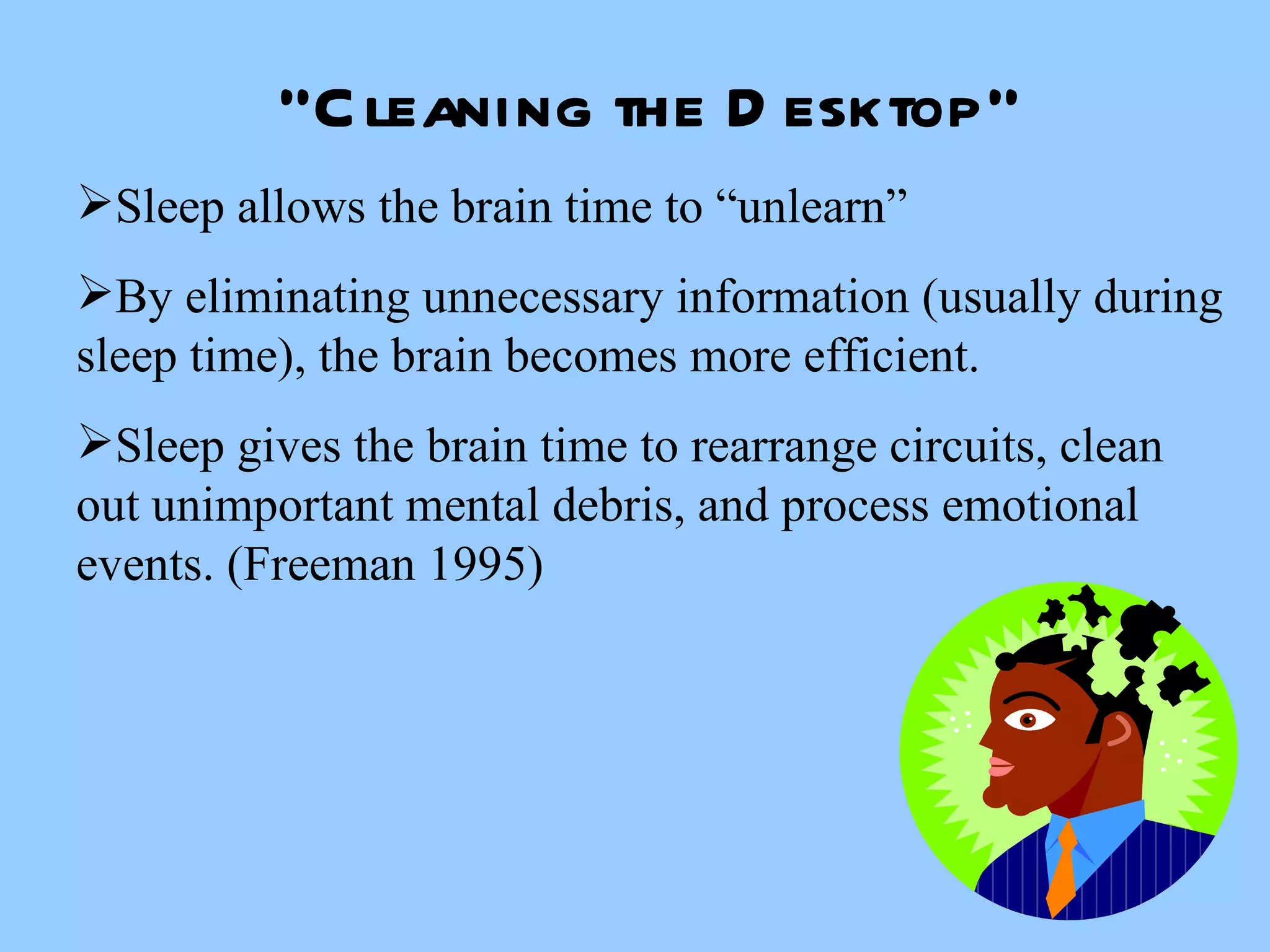 “ Cleaning the Desktop” Sleep allows the brain time to “unlearn” By eliminating unnecessary information (usually during sleep time), the brain becomes more efficient.  Sleep gives the brain time to rearrange circuits, clean out unimportant mental debris, and process emotional events. (Freeman 1995) 