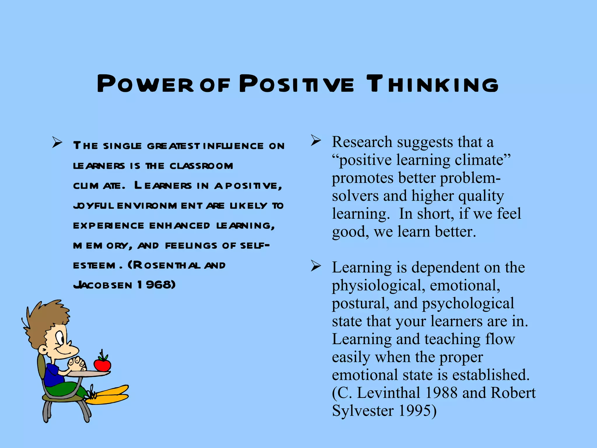 Power of Positive Thinking The single greatest influence on learners is the classroom climate.  Learners in a positive, joyful environment are likely to experience enhanced learning, memory, and feelings of self-esteem. (Rosenthal and Jacobsen 1968) Research suggests that a “positive learning climate” promotes better problem-solvers and higher quality learning.  In short, if we feel good, we learn better. Learning is dependent on the physiological, emotional, postural, and psychological state that your learners are in.  Learning and teaching flow easily when the proper emotional state is established. (C. Levinthal 1988 and Robert Sylvester 1995) 
