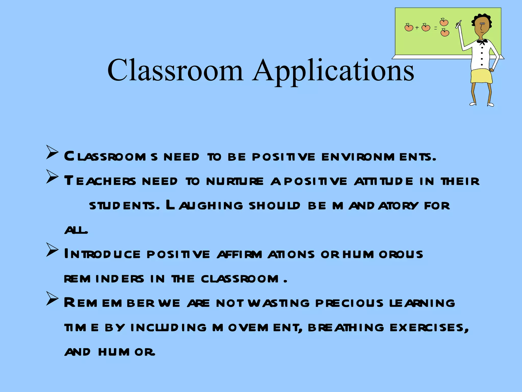 Classroom Applications Classrooms need to be positive environments. Teachers need to nurture a positive attitude in their  students. Laughing should be mandatory for all. Introduce positive affirmations or humorous reminders in the classroom. Remember we are not wasting precious learning time by including movement, breathing exercises, and humor. 