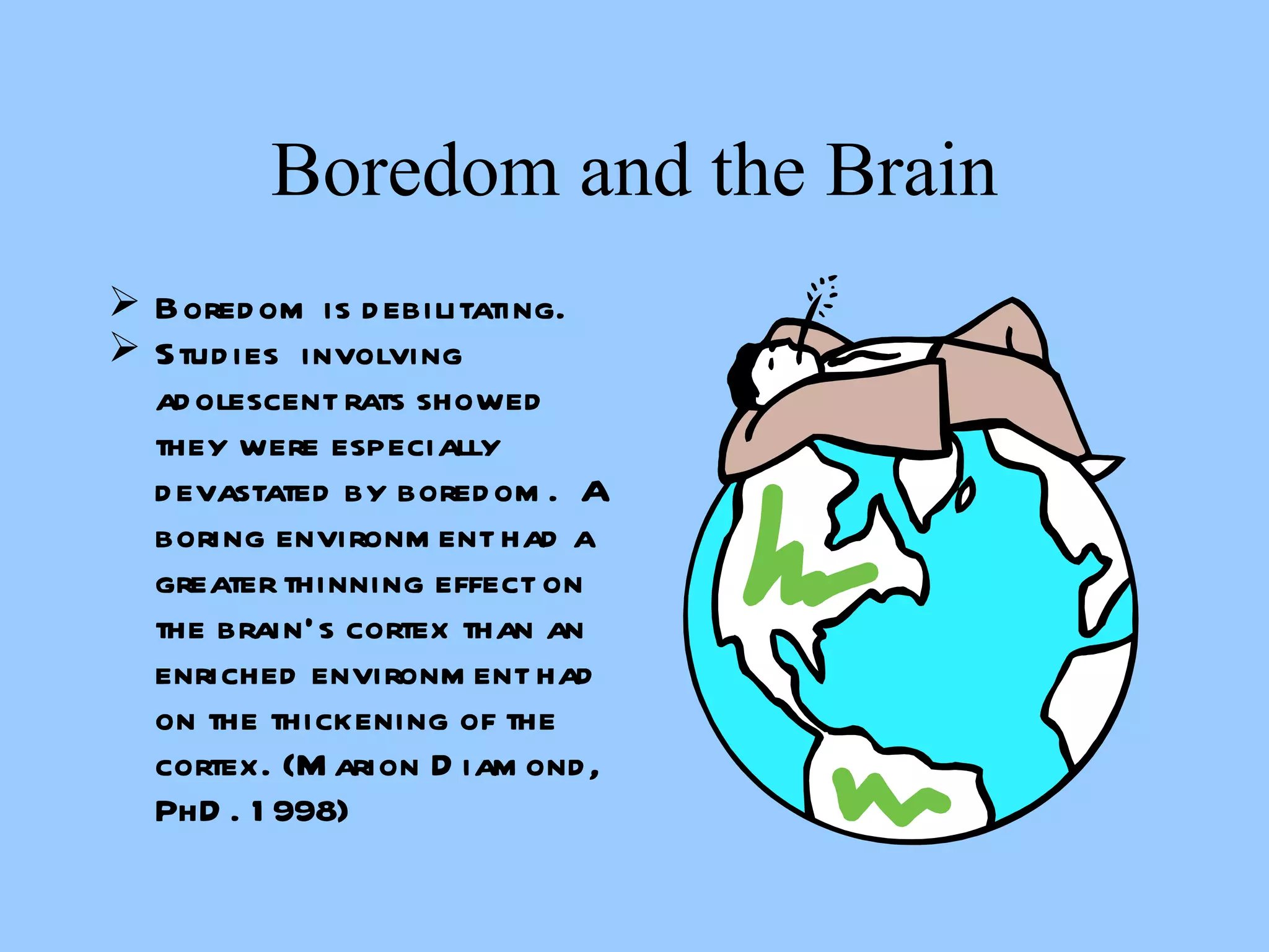 Boredom and the Brain Boredom is debilitating. Studies  involving adolescent rats showed they were especially devastated by boredom.  A boring environment had a greater thinning effect on the brain’s cortex than an enriched environment had on the thickening of the cortex. (Marion Diamond, PhD. 1998) 
