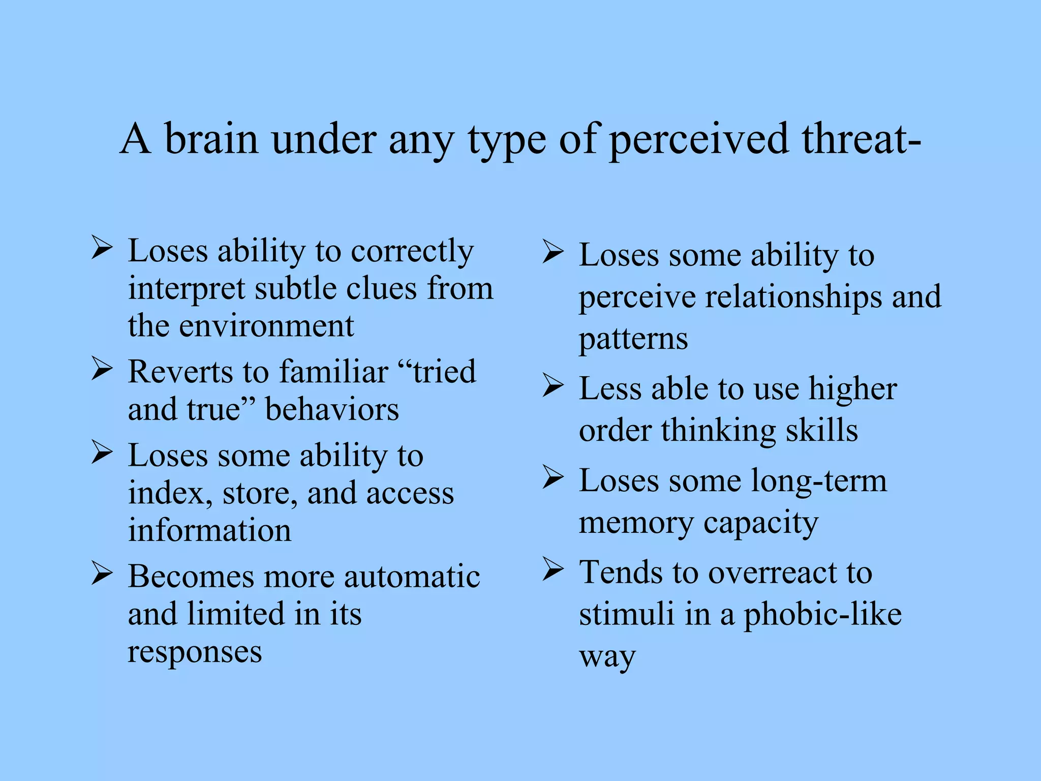 A brain under any type of perceived threat- Loses ability to correctly interpret subtle clues from the environment Reverts to familiar “tried and true” behaviors Loses some ability to index, store, and access information Becomes more automatic and limited in its responses Loses some ability to perceive relationships and patterns Less able to use higher order thinking skills Loses some long-term memory capacity Tends to overreact to stimuli in a phobic-like way 