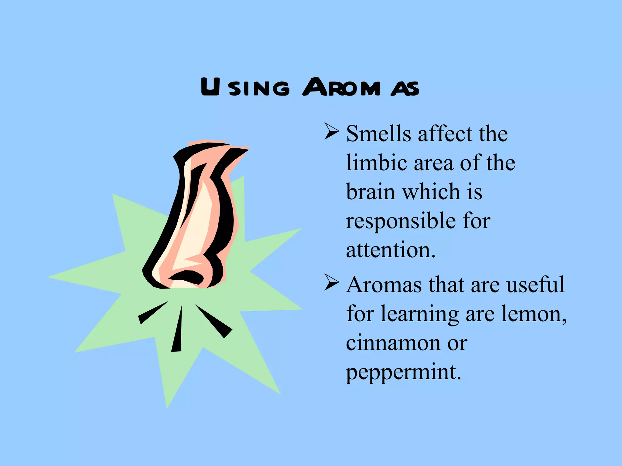 Using Aromas Smells affect the limbic area of the brain which is responsible for attention. Aromas that are useful for learning are lemon, cinnamon or peppermint. 