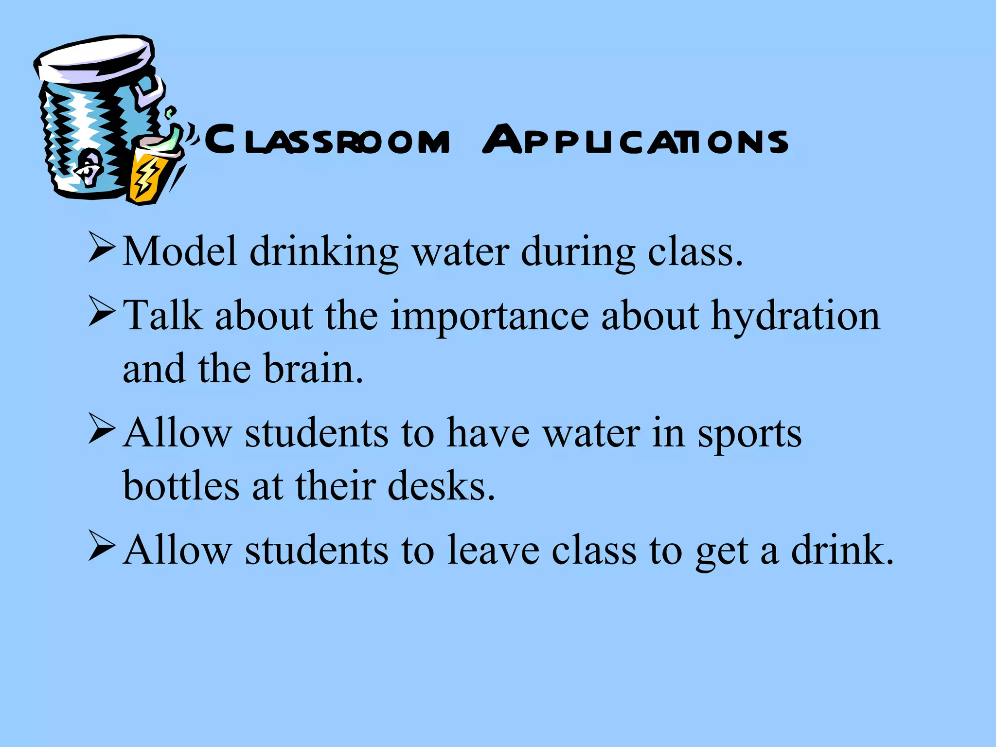 Classroom Applications Model drinking water during class. Talk about the importance about hydration and the brain. Allow students to have water in sports bottles at their desks. Allow students to leave class to get a drink. 