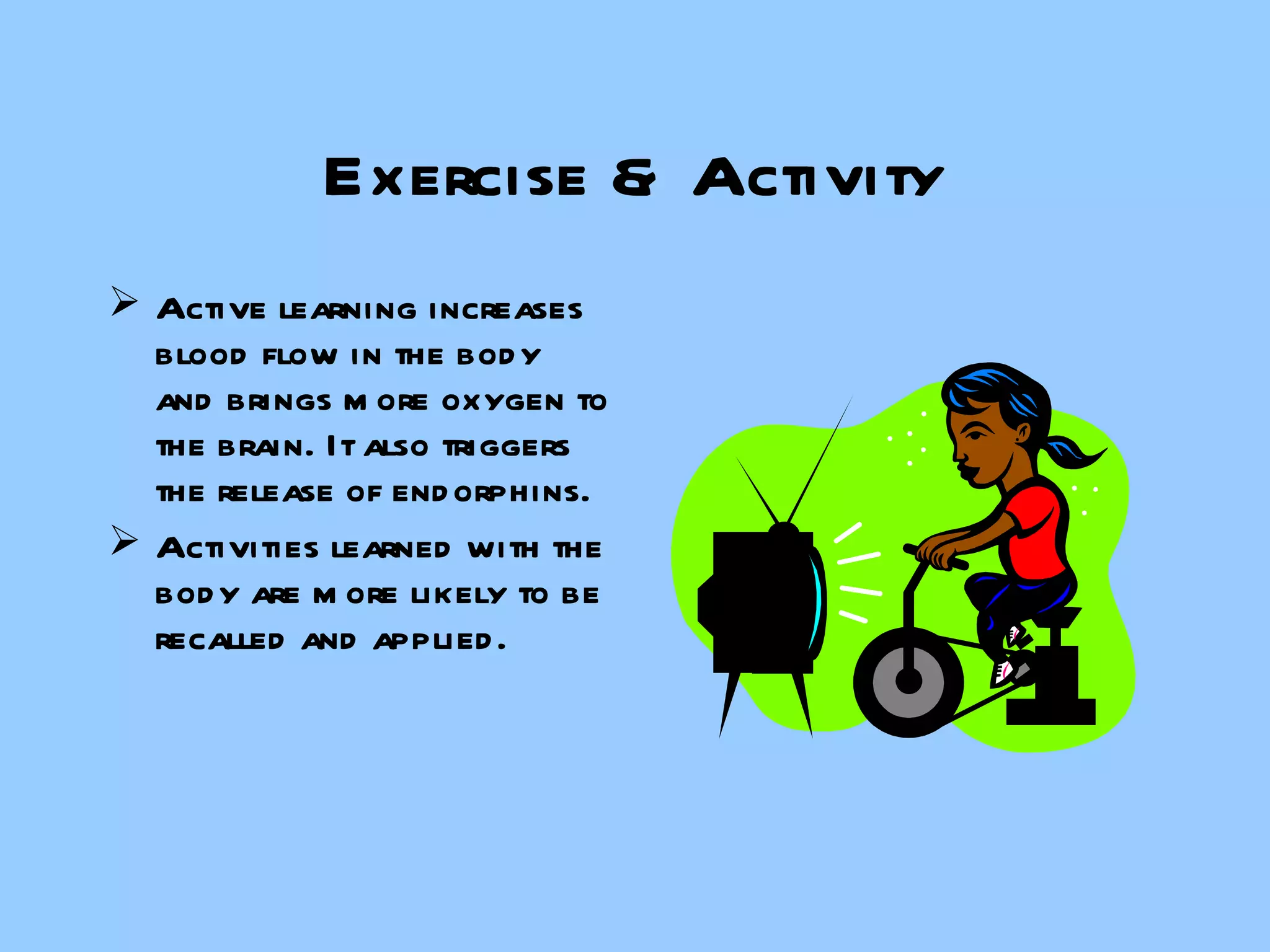 Exercise & Activity Active learning increases blood flow in the body and brings more oxygen to the brain. It also triggers the release of endorphins. Activities learned with the body are more likely to be recalled and applied. 