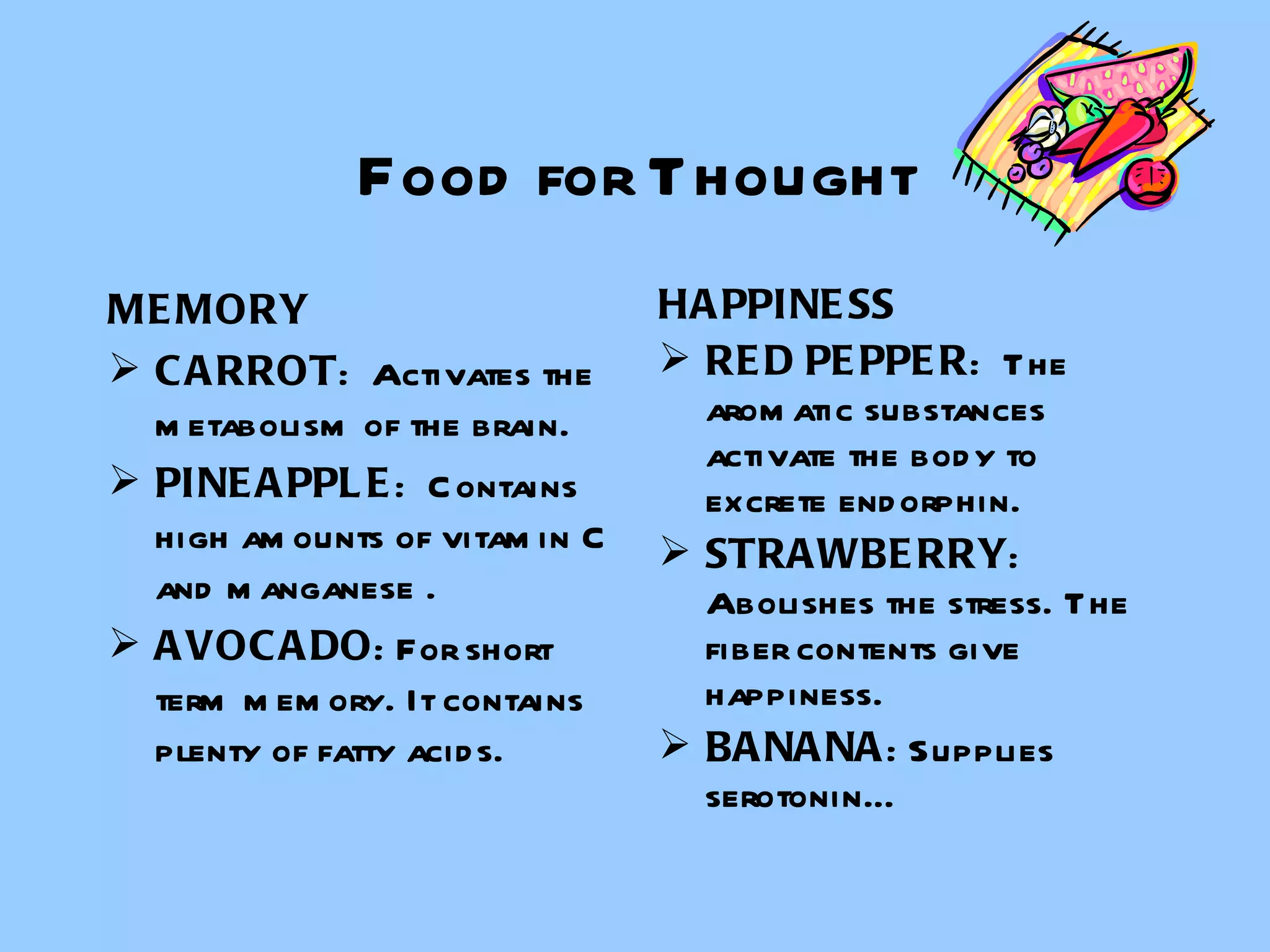 Food for Thought MEMORY CARROT :  Activates the metabolism of the brain. PINEAPPLE :  Contains high amounts of vitamin C and manganese . AVOCADO : For short term memory. It contains plenty of fatty acids. HAPPINESS RED PEPPER :  The aromatic substances activate the body to excrete endorphin. STRAWBERRY : Abolishes the stress. The fiber contents give happiness.  BANANA : Supplies  serotonin… 