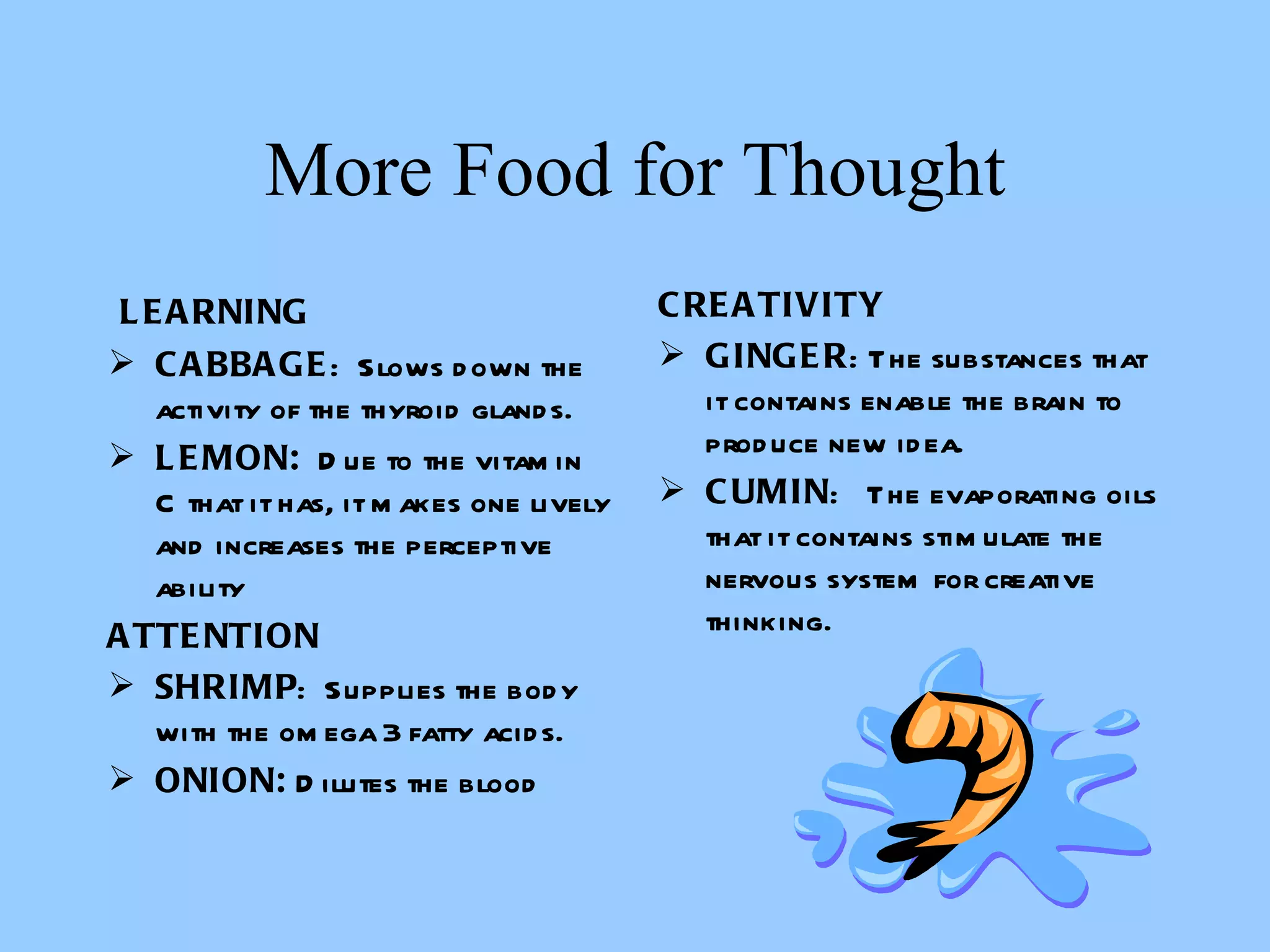 More Food for Thought   LEARNING CABBAGE :  Slows down the activity of the thyroid glands. LEMON:   Due to the vitamin C that it has, it makes one lively and increases the perceptive ability   ATTENTION SHRIMP :  Supplies the body with the omega 3 fatty acids.  ONION:  Dilutes the blood CREATIVITY GINGER : The substances that it contains enable the brain to produce new idea.  CUMIN :  The evaporating oils that it contains stimulate the nervous system for creative thinking.       