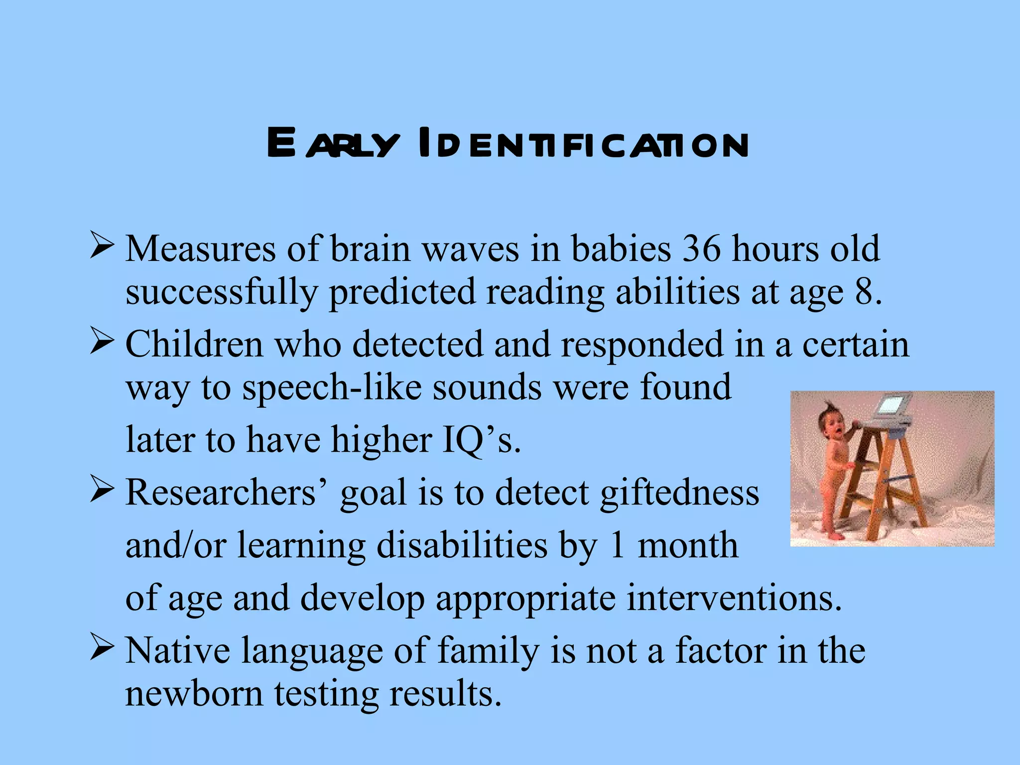 Early Identification Measures of brain waves in babies 36 hours old successfully predicted reading abilities at age 8. Children who detected and responded in a certain way to speech-like sounds were found later to have higher IQ’s. Researchers’ goal is to detect giftedness  and/or learning disabilities by 1 month of age and develop appropriate interventions. Native language of family is not a factor in the newborn testing results. 