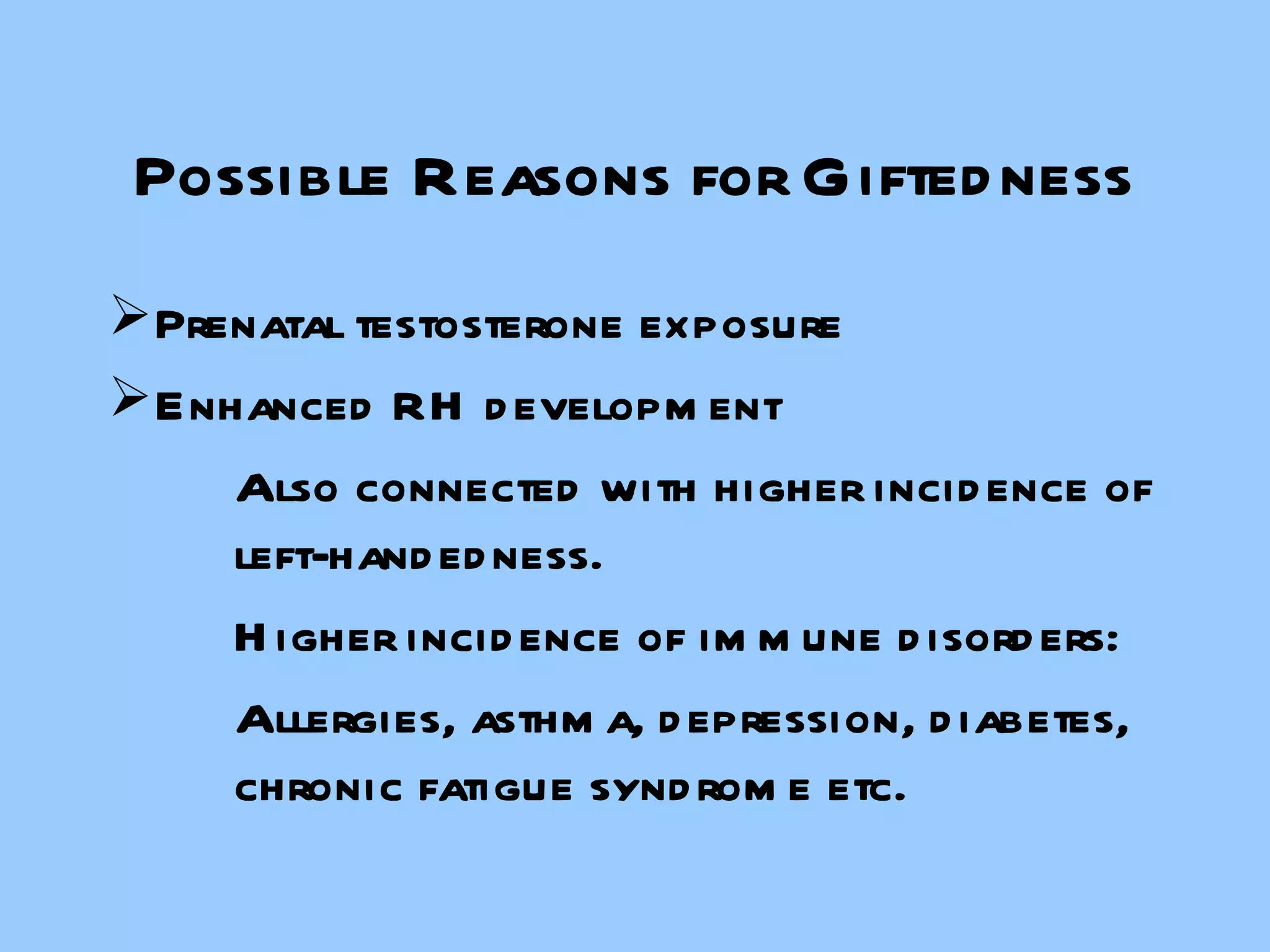 Possible Reasons for Giftedness Prenatal testosterone exposure Enhanced RH development Also connected with higher incidence of  left-handedness. Higher incidence of immune disorders: Allergies, asthma, depression, diabetes,  chronic fatigue syndrome etc. 