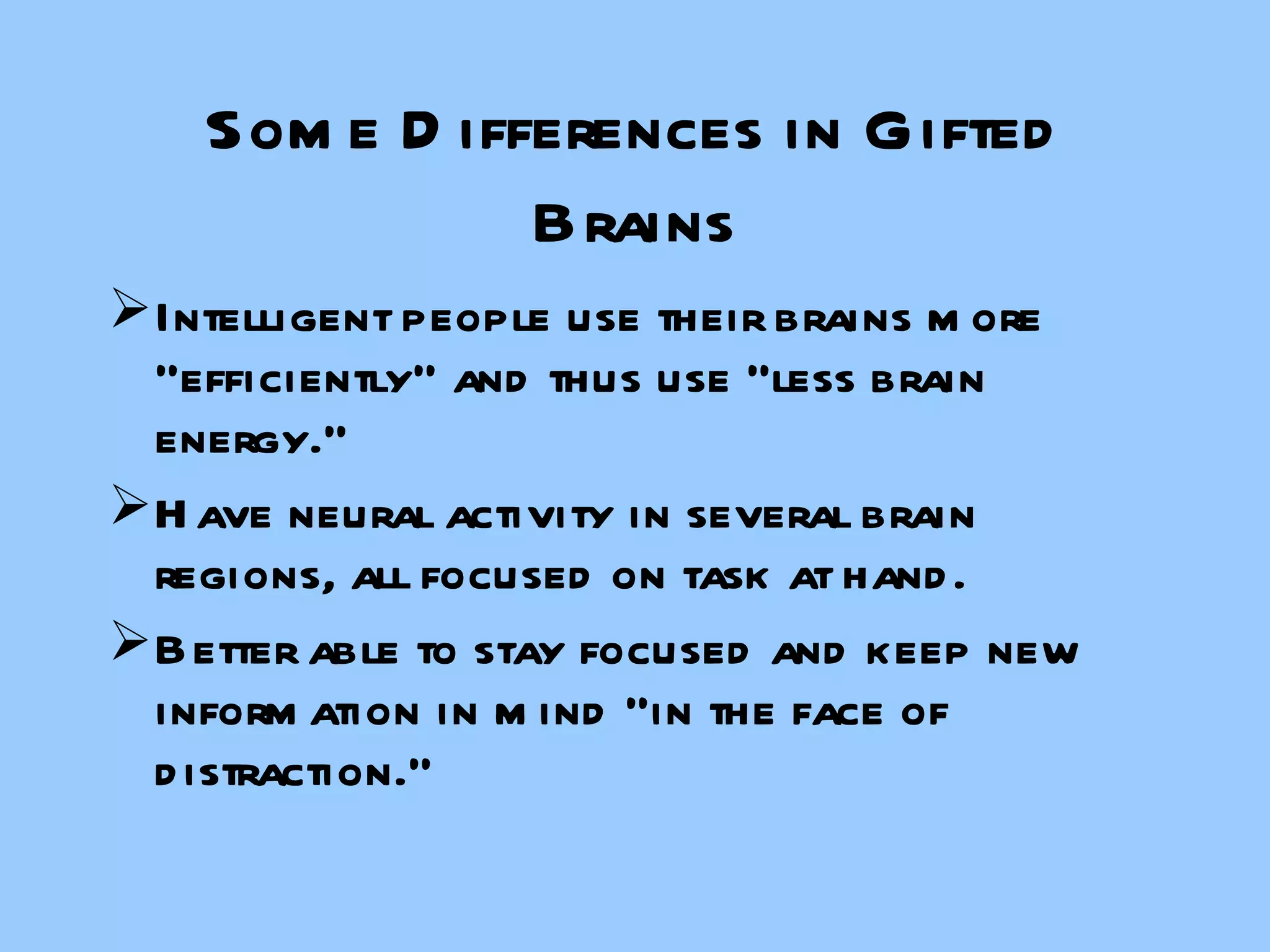 Some Differences in Gifted Brains Intelligent people use their brains more “efficiently” and thus use “less brain energy.” Have neural activity in several brain regions, all focused on task at hand. Better able to stay focused and keep new information in mind “in the face of distraction.” 