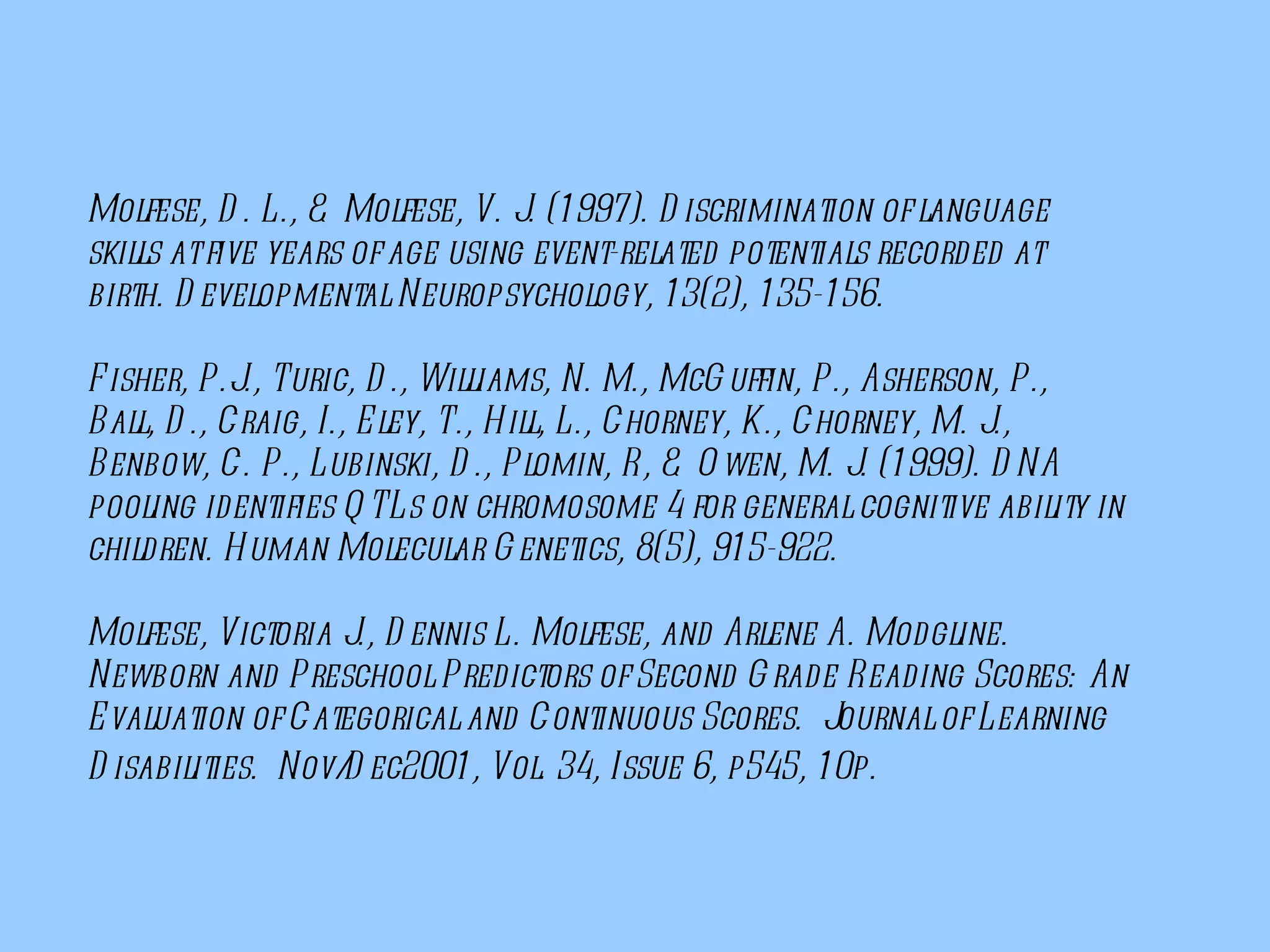 Molfese, D. L., & Molfese, V. J. (1997). Discrimination of language skills at five years of age using event-related potentials recorded at birth. Developmental Neuropsychology, 13(2), 135-156. Fisher, P.J., Turic, D., Williams, N. M., McGuffin, P., Asherson, P., Ball, D., Craig, I., Eley, T., Hill, L., Chorney, K., Chorney, M. J., Benbow, C. P., Lubinski, D., Plomin, R, & Owen, M. J. (1999). DNA pooling identifies QTLs on chromosome 4 for general cognitive ability in children. Human Molecular Genetics, 8(5), 915-922. Molfese, Victoria J., Dennis L. Molfese, and Arlene A. Modgline. Newborn and Preschool Predictors of Second Grade Reading Scores: An Evaluation of Categorical and Continuous Scores.  Journal of Learning Disabilities.  Nov/Dec2001, Vol. 34, Issue 6, p545, 10p.    