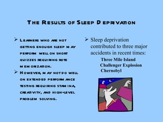 The Results of Sleep Deprivation Learners who are not getting enough sleep may perform well on short quizzes requiring rote memorization. However, may not do well on extended performance testing requiring stamina, creativity, and high-level problem solving. Sleep deprivation contributed to three major accidents in recent times: Three Mile Island   Challenger Explosion Chernobyl 