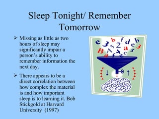 Sleep Tonight/ Remember Tomorrow Missing as little as two hours of sleep may significantly impair a person’s ability to remember information the next day.  There appears to be a direct correlation between how complex the material is and how important sleep is to learning it. Bob Stickgold at Harvard University  (1997) 