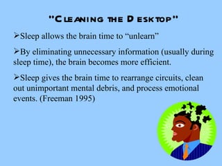 “ Cleaning the Desktop” Sleep allows the brain time to “unlearn” By eliminating unnecessary information (usually during sleep time), the brain becomes more efficient.  Sleep gives the brain time to rearrange circuits, clean out unimportant mental debris, and process emotional events. (Freeman 1995) 