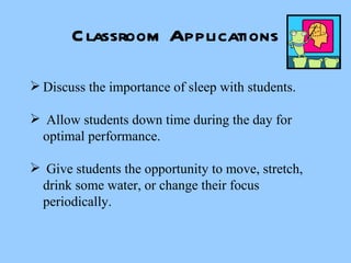 Classroom Applications Discuss the importance of sleep with students. Allow students down time during the day for  optimal performance. Give students the opportunity to move, stretch, drink some water, or change their focus periodically. 