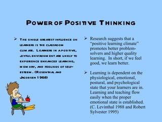 Power of Positive Thinking The single greatest influence on learners is the classroom climate.  Learners in a positive, joyful environment are likely to experience enhanced learning, memory, and feelings of self-esteem. (Rosenthal and Jacobsen 1968) Research suggests that a “positive learning climate” promotes better problem-solvers and higher quality learning.  In short, if we feel good, we learn better. Learning is dependent on the physiological, emotional, postural, and psychological state that your learners are in.  Learning and teaching flow easily when the proper emotional state is established. (C. Levinthal 1988 and Robert Sylvester 1995) 