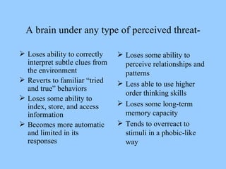 A brain under any type of perceived threat- Loses ability to correctly interpret subtle clues from the environment Reverts to familiar “tried and true” behaviors Loses some ability to index, store, and access information Becomes more automatic and limited in its responses Loses some ability to perceive relationships and patterns Less able to use higher order thinking skills Loses some long-term memory capacity Tends to overreact to stimuli in a phobic-like way 