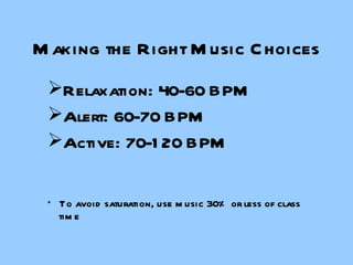 Making the Right Music Choices Relaxation: 40-60 BPM  Alert: 60-70 BPM Active: 70-120 BPM *  To avoid saturation, use music 30% or less of class time 