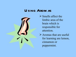 Using Aromas Smells affect the limbic area of the brain which is responsible for attention. Aromas that are useful for learning are lemon, cinnamon or peppermint. 