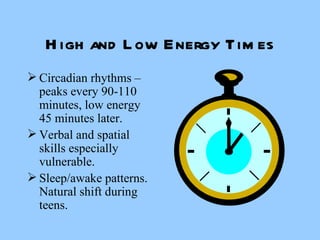 High and Low Energy Times Circadian rhythms – peaks every 90-110 minutes, low energy 45 minutes later. Verbal and spatial skills especially vulnerable. Sleep/awake patterns.  Natural shift during teens. 