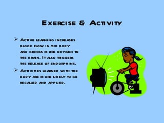 Exercise & Activity Active learning increases blood flow in the body and brings more oxygen to the brain. It also triggers the release of endorphins. Activities learned with the body are more likely to be recalled and applied. 