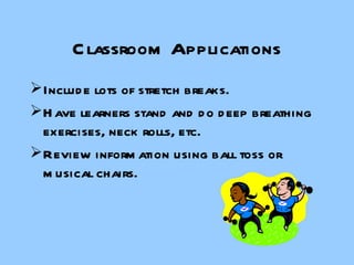 Classroom Applications Include lots of stretch breaks. Have learners stand and do deep breathing exercises, neck rolls, etc. Review information using ball toss or musical chairs. 