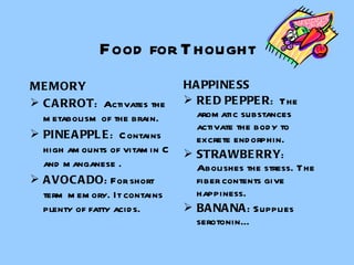 Food for Thought MEMORY CARROT :  Activates the metabolism of the brain. PINEAPPLE :  Contains high amounts of vitamin C and manganese . AVOCADO : For short term memory. It contains plenty of fatty acids. HAPPINESS RED PEPPER :  The aromatic substances activate the body to excrete endorphin. STRAWBERRY : Abolishes the stress. The fiber contents give happiness.  BANANA : Supplies  serotonin… 