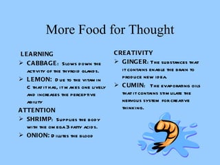 More Food for Thought   LEARNING CABBAGE :  Slows down the activity of the thyroid glands. LEMON:   Due to the vitamin C that it has, it makes one lively and increases the perceptive ability   ATTENTION SHRIMP :  Supplies the body with the omega 3 fatty acids.  ONION:  Dilutes the blood CREATIVITY GINGER : The substances that it contains enable the brain to produce new idea.  CUMIN :  The evaporating oils that it contains stimulate the nervous system for creative thinking.       