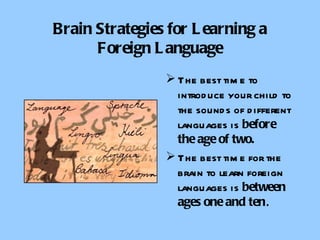 Brain Strategies for Learning a Foreign Language The best time to introduce your child to the sounds of different languages is  before the age of two. The best time for the brain to learn foreign languages is  between ages one and ten . 