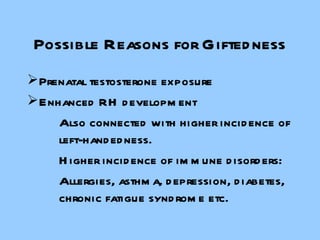 Possible Reasons for Giftedness Prenatal testosterone exposure Enhanced RH development Also connected with higher incidence of  left-handedness. Higher incidence of immune disorders: Allergies, asthma, depression, diabetes,  chronic fatigue syndrome etc. 
