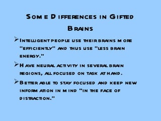 Some Differences in Gifted Brains Intelligent people use their brains more “efficiently” and thus use “less brain energy.” Have neural activity in several brain regions, all focused on task at hand. Better able to stay focused and keep new information in mind “in the face of distraction.” 