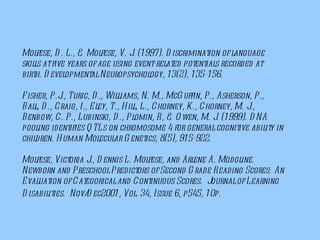 Molfese, D. L., & Molfese, V. J. (1997). Discrimination of language skills at five years of age using event-related potentials recorded at birth. Developmental Neuropsychology, 13(2), 135-156. Fisher, P.J., Turic, D., Williams, N. M., McGuffin, P., Asherson, P., Ball, D., Craig, I., Eley, T., Hill, L., Chorney, K., Chorney, M. J., Benbow, C. P., Lubinski, D., Plomin, R, & Owen, M. J. (1999). DNA pooling identifies QTLs on chromosome 4 for general cognitive ability in children. Human Molecular Genetics, 8(5), 915-922. Molfese, Victoria J., Dennis L. Molfese, and Arlene A. Modgline. Newborn and Preschool Predictors of Second Grade Reading Scores: An Evaluation of Categorical and Continuous Scores.  Journal of Learning Disabilities.  Nov/Dec2001, Vol. 34, Issue 6, p545, 10p.    