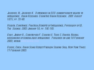 Jausovec, N; Jausovec K.  Differences in EEG current density related to intelligence.  Brain Research. Cognitive Brain Research.  2001 August 12(1), pp. 55-60.   Holden, Constance. Practical Benefits of Intelligence, Physiology of IQ. The  Science. 2003 January 10, pp. 192-193. Gray, Jeremy R., Christopher F. Chabris & Todd S. Braver. Neural mechanisms of general fluid intelligence.  Published on-line 18 February 2003, within  www.nature.com    Goode, Erica. Brain Scans Reflect Problem Solving Skill. New York Times. 17 February 2003.   
