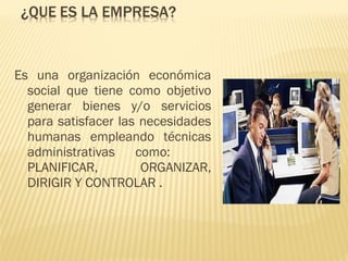Es una organización económica
social que tiene como objetivo
generar bienes y/o servicios
para satisfacer las necesidades
humanas empleando técnicas
administrativas como:
PLANIFICAR, ORGANIZAR,
DIRIGIR Y CONTROLAR .
 