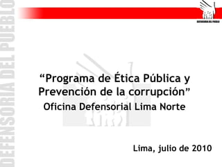 “ Programa de Ética Pública y Prevención de la corrupción ” Oficina Defensorial Lima Norte Lima, julio de 2010   