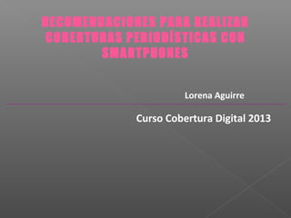 RECOMENDACIONES PARA REALIZAR
COBERTURAS PERIODÍSTICAS CON
SMARTPHONES
Lorena Aguirre
Curso Cobertura Digital 2013
 