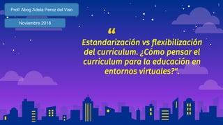 “Estandarización vs flexibilización
del curriculum. ¿Cómo pensar el
curriculum para la educación en
entornos virtuales?".
1
Prof/ Abog Adela Perez del Viso
Noviembre 2018
 