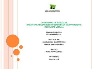 UNIVERSIDAD DE MANIZALES
MAESTRÍA EN DESARROLLO SOSTENIBLE Y MEDIO AMBIENTE
MODALIDAD VIRTUAL
SEMINARIO ELECTIVO:
GESTIÓN AMBIENTAL.
MAESTRANTES:
LINA MARCELA CASIERRA MELO
GERSON JAIMES GALLARDO
DOCENTE:
MARIO MEJÍA VALENCIA
VII COHORTE
AGOSTO 2013
 