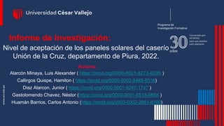 Programa de
Investigación Formativa
Informe de Investigación:
Nivel de aceptación de los paneles solares del caserío
Unión de la Cruz, departamento de Piura, 2022.
Autores
Alarcón Minaya, Luis Alexander ( https://orcid.org/0000-0001-8273-6035 )
Callirgos Quispe, Hamiton ( https://orcid.org/0000-0002-6485-6516)
Diaz Alarcon, Junior ( https://orcid.org/0000-0001-9247-1747 )
Gastolomendo Chavez, Néstor (https://orcid.org/0000-0001-6516-088X )
Huamán Barrios, Carlos Antonio (https://orcid.org/0000-0002-2981-8100)
 