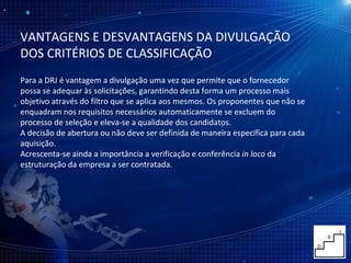 VANTAGENS E DESVANTAGENS DA DIVULGAÇÃO DOS CRITÉRIOS DE CLASSIFICAÇÃO Para a DRJ é vantagem a divulgação uma vez que permite que o fornecedor possa se adequar às solicitações, garantindo desta forma um processo mais objetivo através do filtro que se aplica aos mesmos. Os proponentes que não se enquadram nos requisitos necessários automaticamente se excluem do processo de seleção e eleva-se a qualidade dos candidatos. A decisão de abertura ou não deve ser definida de maneira específica para cada aquisição. Acrescenta-se ainda a importância a verificação e conferência  in loco  da estruturação da empresa a ser contratada. 