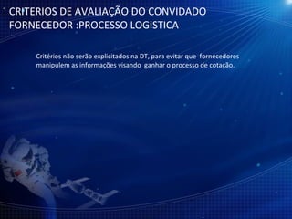 CRITERIOS DE AVALIAÇÃO DO CONVIDADO FORNECEDOR :PROCESSO LOGISTICA Critérios não serão explicitados na DT, para evitar que  fornecedores  manipulem as informações visando  ganhar o processo de cotação. 